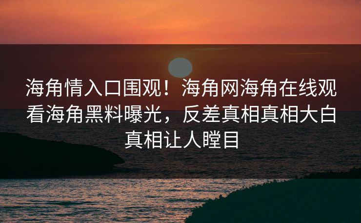 海角情入口围观！海角网海角在线观看海角黑料曝光，反差真相真相大白真相让人瞠目