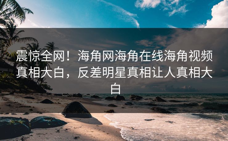震惊全网！海角网海角在线海角视频真相大白，反差明星真相让人真相大白