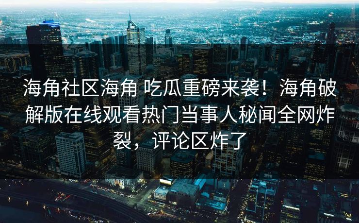 海角社区海角 吃瓜重磅来袭！海角破解版在线观看热门当事人秘闻全网炸裂，评论区炸了