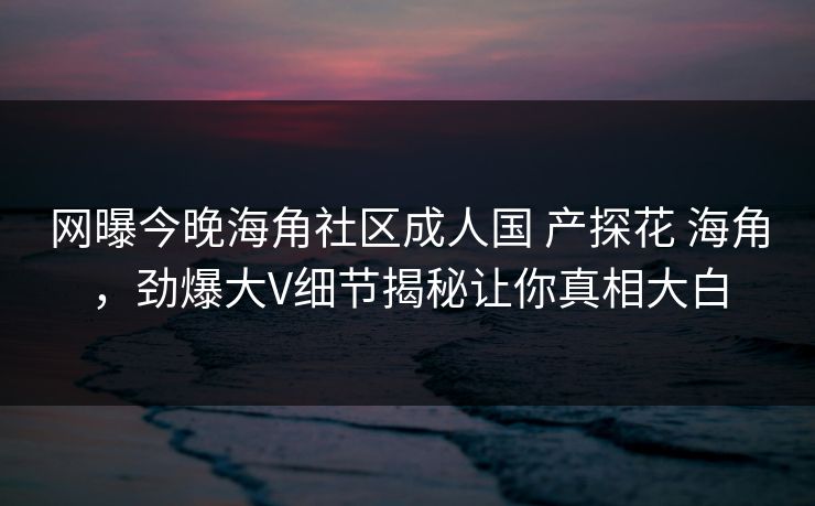 网曝今晚海角社区成人国 产探花 海角，劲爆大V细节揭秘让你真相大白