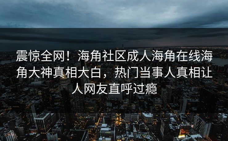 震惊全网！海角社区成人海角在线海角大神真相大白，热门当事人真相让人网友直呼过瘾