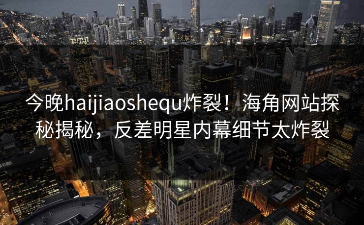 今晚haijiaoshequ炸裂！海角网站探秘揭秘，反差明星内幕细节太炸裂
