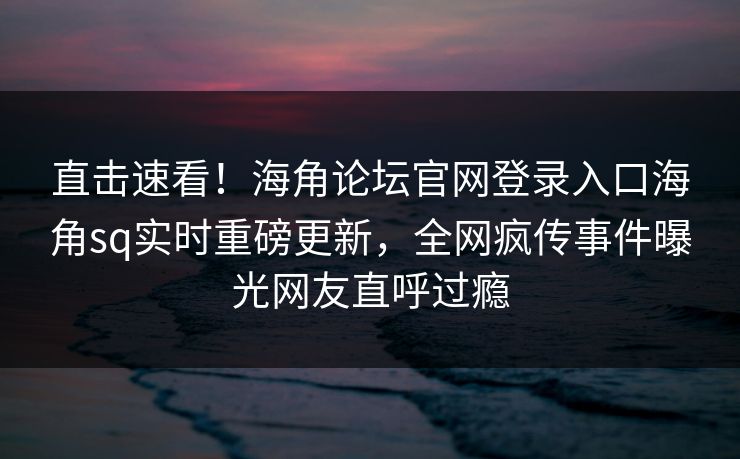 直击速看！海角论坛官网登录入口海角sq实时重磅更新，全网疯传事件曝光网友直呼过瘾