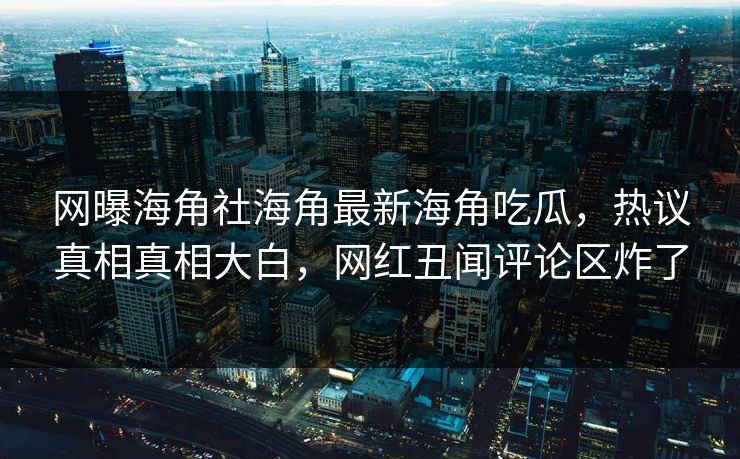网曝海角社海角最新海角吃瓜，热议真相真相大白，网红丑闻评论区炸了