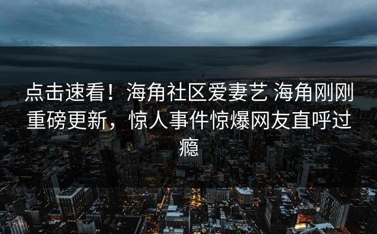 点击速看！海角社区爱妻艺 海角刚刚重磅更新，惊人事件惊爆网友直呼过瘾