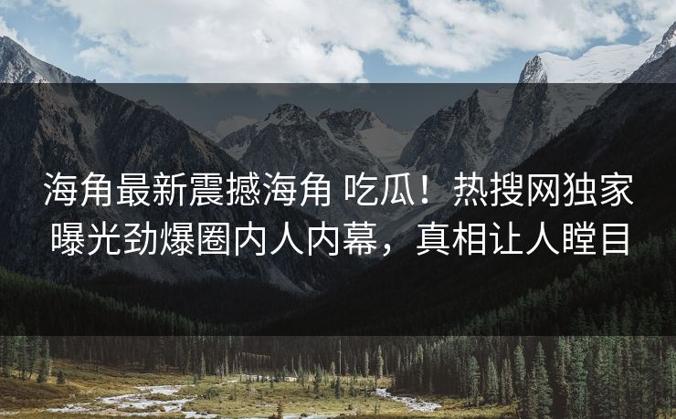 海角最新震撼海角 吃瓜！热搜网独家曝光劲爆圈内人内幕，真相让人瞠目