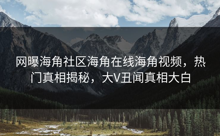 网曝海角社区海角在线海角视频，热门真相揭秘，大V丑闻真相大白