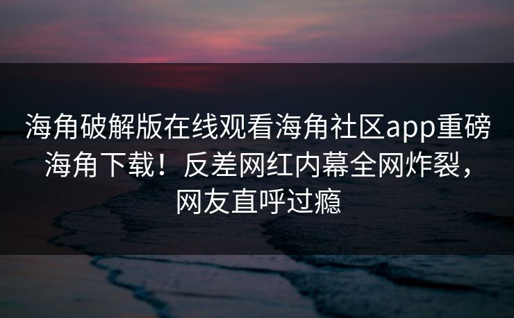 海角破解版在线观看海角社区app重磅海角下载！反差网红内幕全网炸裂，网友直呼过瘾