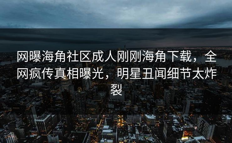 网曝海角社区成人刚刚海角下载，全网疯传真相曝光，明星丑闻细节太炸裂