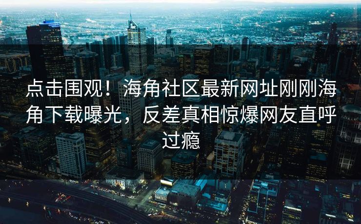 点击围观！海角社区最新网址刚刚海角下载曝光，反差真相惊爆网友直呼过瘾