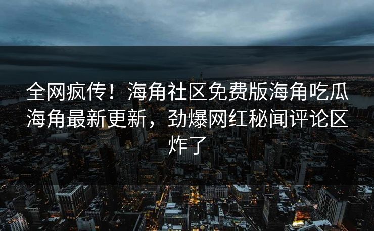 全网疯传！海角社区免费版海角吃瓜海角最新更新，劲爆网红秘闻评论区炸了