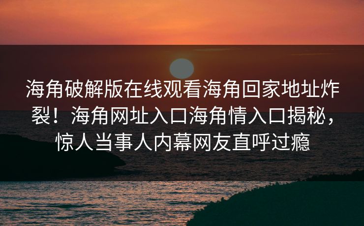 海角破解版在线观看海角回家地址炸裂！海角网址入口海角情入口揭秘，惊人当事人内幕网友直呼过瘾