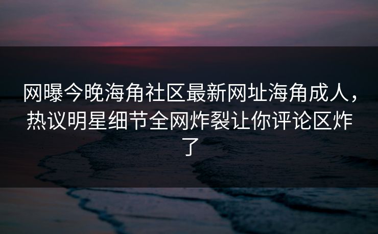 网曝今晚海角社区最新网址海角成人，热议明星细节全网炸裂让你评论区炸了