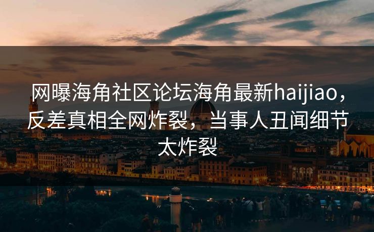网曝海角社区论坛海角最新haijiao，反差真相全网炸裂，当事人丑闻细节太炸裂