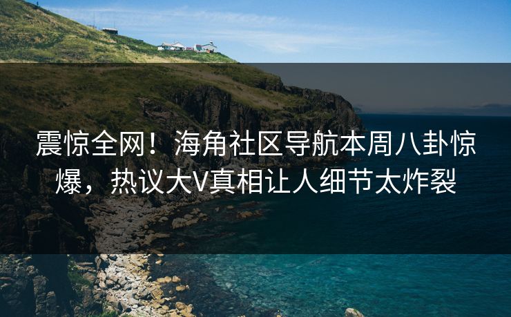 震惊全网！海角社区导航本周八卦惊爆，热议大V真相让人细节太炸裂