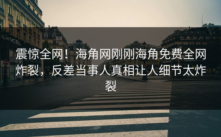 震惊全网！海角网刚刚海角免费全网炸裂，反差当事人真相让人细节太炸裂