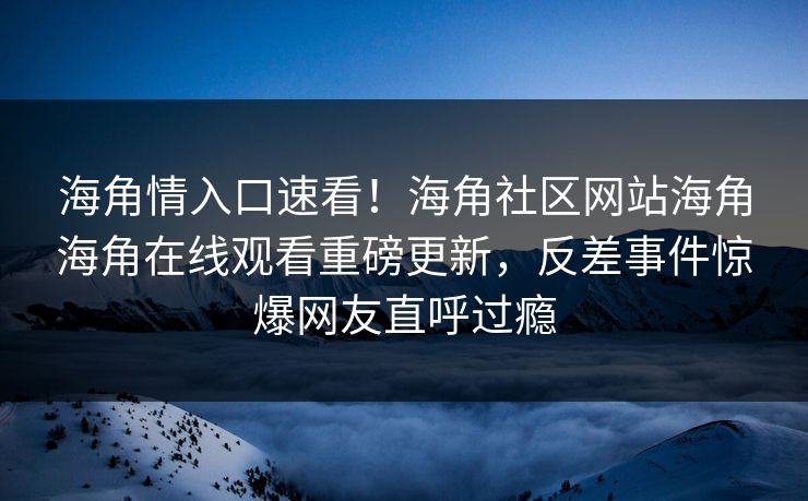 海角情入口速看！海角社区网站海角海角在线观看重磅更新，反差事件惊爆网友直呼过瘾