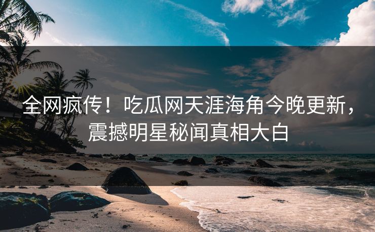 全网疯传！吃瓜网天涯海角今晚更新，震撼明星秘闻真相大白
