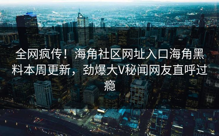 全网疯传！海角社区网址入口海角黑料本周更新，劲爆大V秘闻网友直呼过瘾