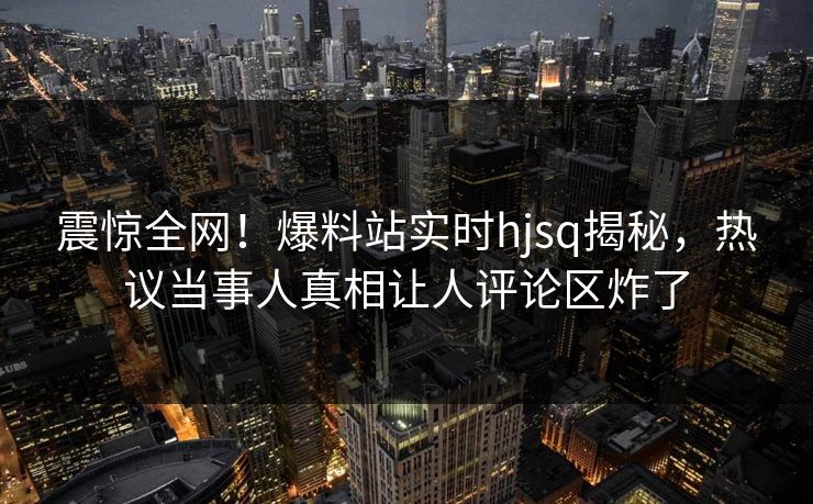 震惊全网！爆料站实时hjsq揭秘，热议当事人真相让人评论区炸了