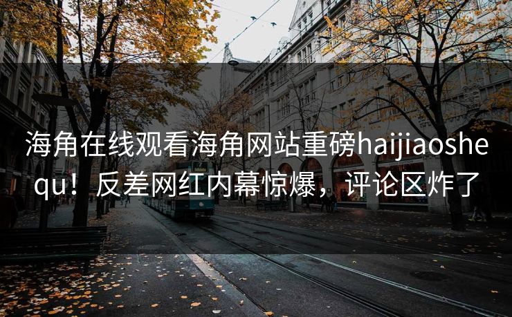 海角在线观看海角网站重磅haijiaoshequ！反差网红内幕惊爆，评论区炸了
