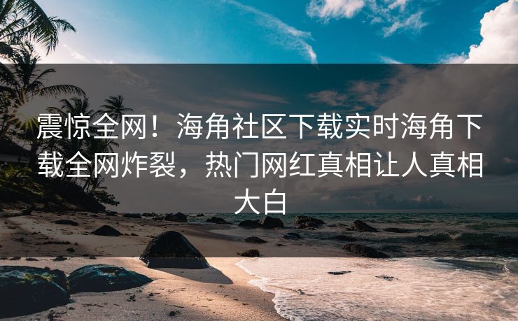震惊全网！海角社区下载实时海角下载全网炸裂，热门网红真相让人真相大白