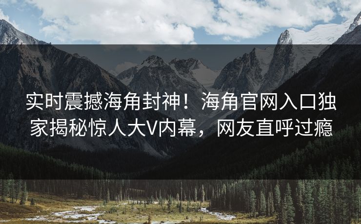 实时震撼海角封神！海角官网入口独家揭秘惊人大V内幕，网友直呼过瘾