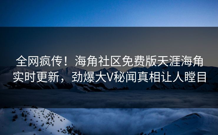 全网疯传！海角社区免费版天涯海角实时更新，劲爆大V秘闻真相让人瞠目