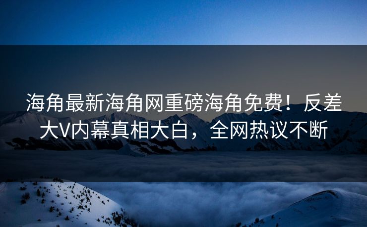 海角最新海角网重磅海角免费！反差大V内幕真相大白，全网热议不断