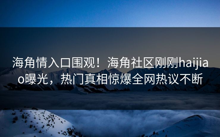 海角情入口围观！海角社区刚刚haijiao曝光，热门真相惊爆全网热议不断