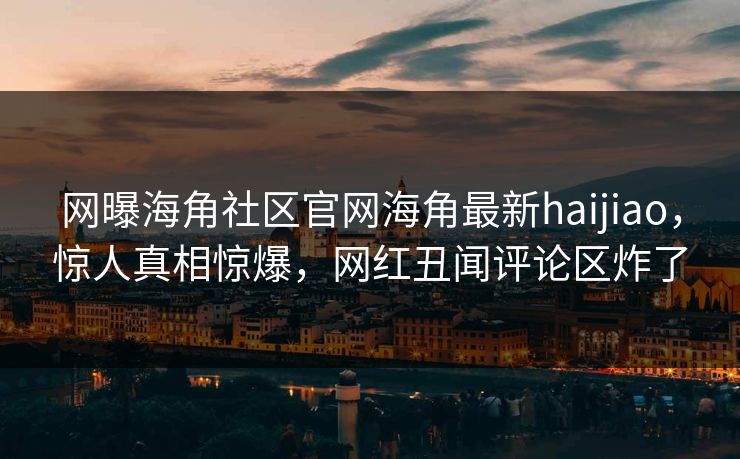 网曝海角社区官网海角最新haijiao，惊人真相惊爆，网红丑闻评论区炸了