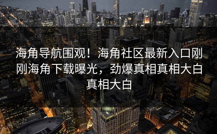 海角导航围观！海角社区最新入口刚刚海角下载曝光，劲爆真相真相大白真相大白