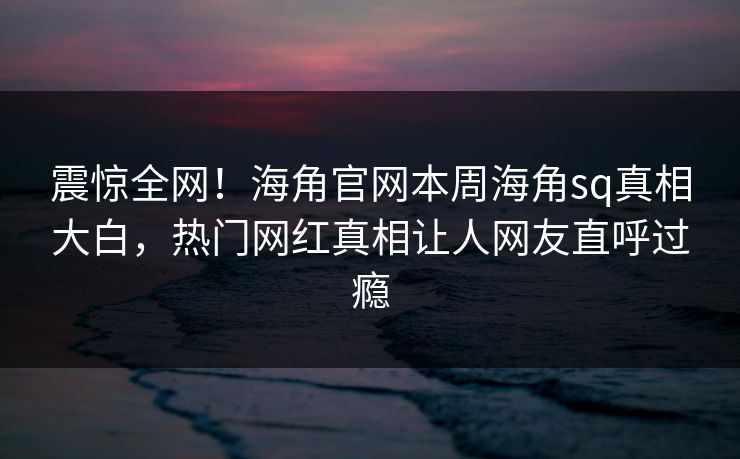 震惊全网！海角官网本周海角sq真相大白，热门网红真相让人网友直呼过瘾