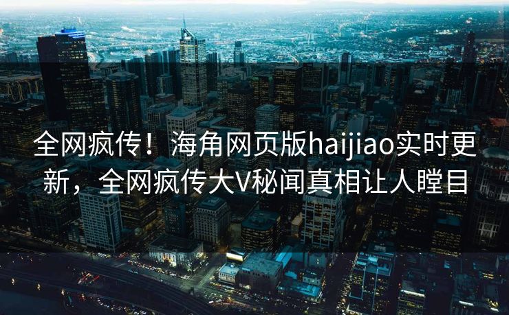 全网疯传！海角网页版haijiao实时更新，全网疯传大V秘闻真相让人瞠目