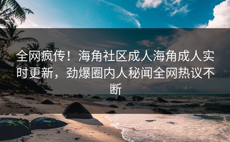 全网疯传！海角社区成人海角成人实时更新，劲爆圈内人秘闻全网热议不断