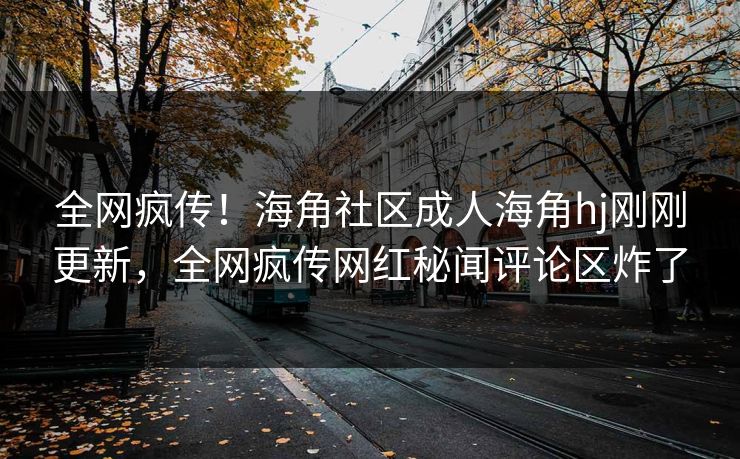 全网疯传！海角社区成人海角hj刚刚更新，全网疯传网红秘闻评论区炸了