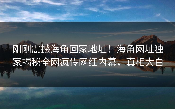 刚刚震撼海角回家地址！海角网址独家揭秘全网疯传网红内幕，真相大白