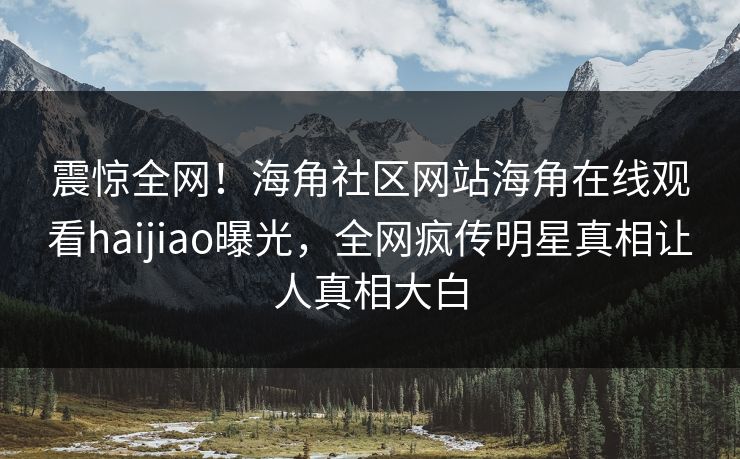 震惊全网！海角社区网站海角在线观看haijiao曝光，全网疯传明星真相让人真相大白