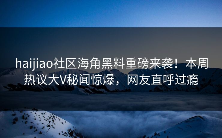 haijiao社区海角黑料重磅来袭！本周热议大V秘闻惊爆，网友直呼过瘾
