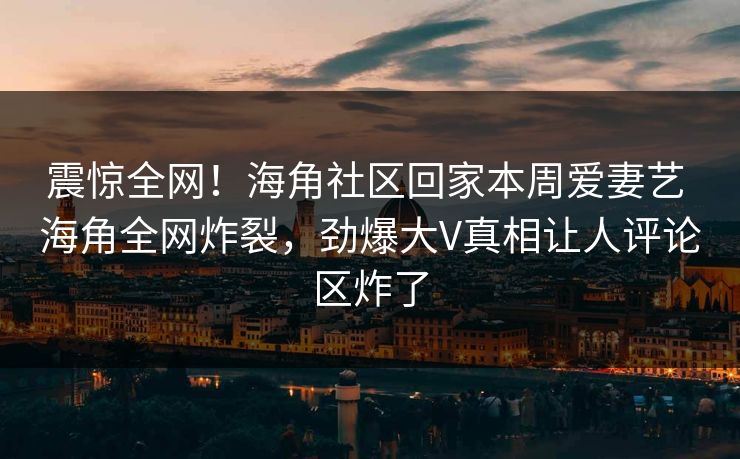 震惊全网！海角社区回家本周爱妻艺 海角全网炸裂，劲爆大V真相让人评论区炸了