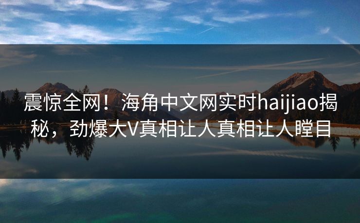 震惊全网！海角中文网实时haijiao揭秘，劲爆大V真相让人真相让人瞠目