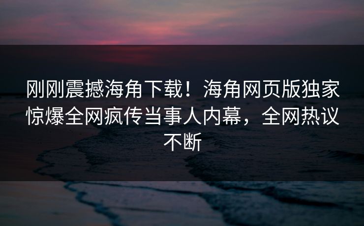 刚刚震撼海角下载！海角网页版独家惊爆全网疯传当事人内幕，全网热议不断