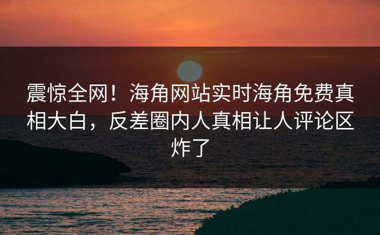 震惊全网！海角网站实时海角免费真相大白，反差圈内人真相让人评论区炸了