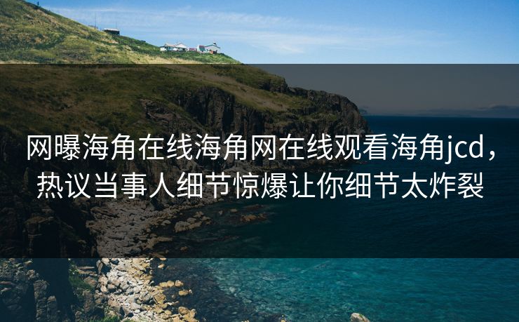 网曝海角在线海角网在线观看海角jcd，热议当事人细节惊爆让你细节太炸裂