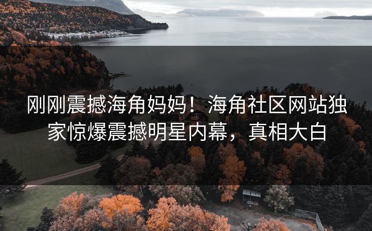 刚刚震撼海角妈妈！海角社区网站独家惊爆震撼明星内幕，真相大白