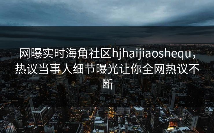 网曝实时海角社区hjhaijiaoshequ，热议当事人细节曝光让你全网热议不断