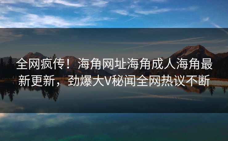 全网疯传！海角网址海角成人海角最新更新，劲爆大V秘闻全网热议不断