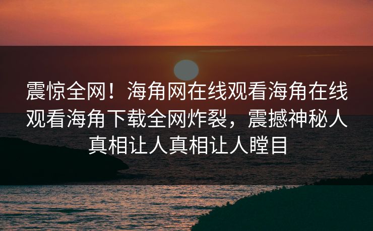 震惊全网！海角网在线观看海角在线观看海角下载全网炸裂，震撼神秘人真相让人真相让人瞠目