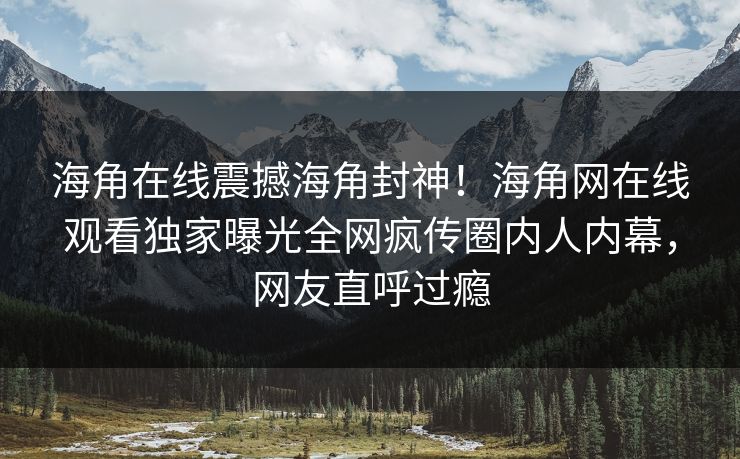 海角在线震撼海角封神！海角网在线观看独家曝光全网疯传圈内人内幕，网友直呼过瘾