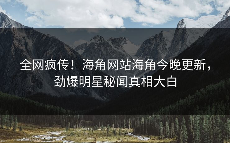 全网疯传！海角网站海角今晚更新，劲爆明星秘闻真相大白